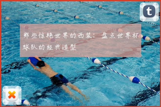 那些惊艳世界的西装:盘点世界杯球队的经典造型