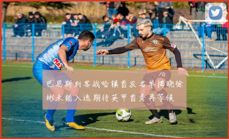 巴恩斯利客战哈镇首发名单揭晓徐彬未能入选期待英甲首秀再等候