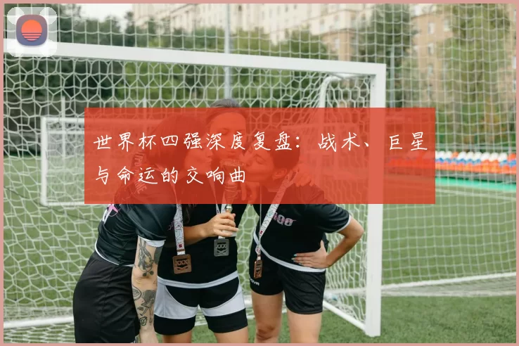 世界杯四强深度复盘:战术、巨星与命运的交响曲