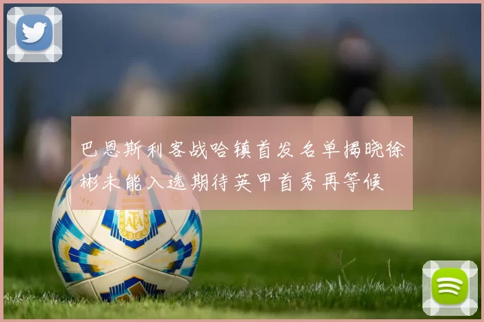 巴恩斯利客战哈镇首发名单揭晓徐彬未能入选期待英甲首秀再等候