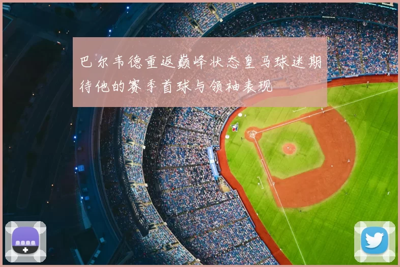 巴尔韦德重返巅峰状态皇马球迷期待他的赛季首球与领袖表现