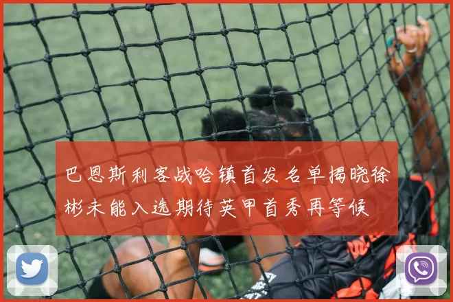 巴恩斯利客战哈镇首发名单揭晓徐彬未能入选期待英甲首秀再等候