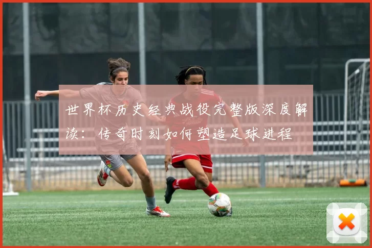 世界杯历史经典战役完整版深度解读:传奇时刻如何塑造足球进程