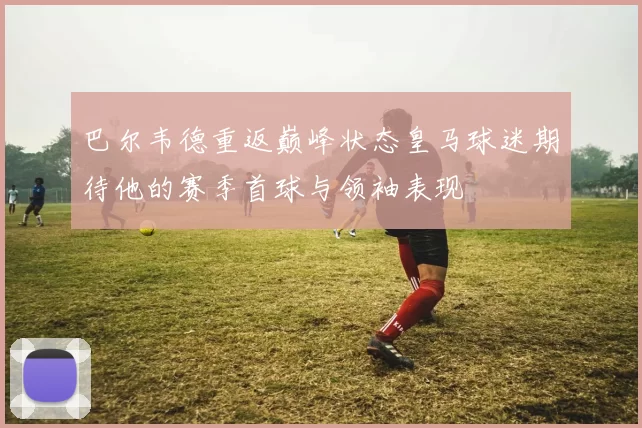 巴尔韦德重返巅峰状态皇马球迷期待他的赛季首球与领袖表现