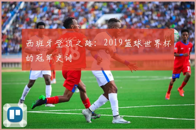 西班牙登顶之路:2019篮球世界杯的冠军史诗
