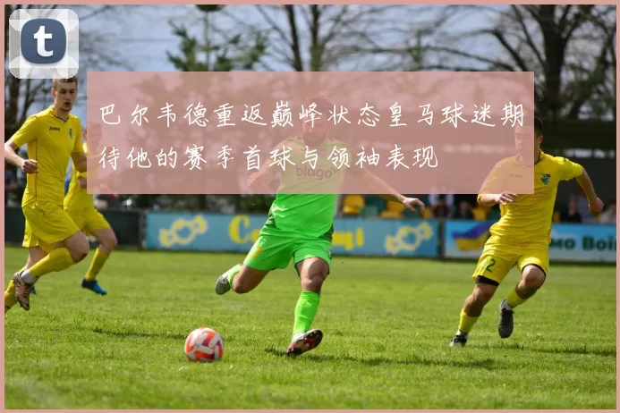 巴尔韦德重返巅峰状态皇马球迷期待他的赛季首球与领袖表现