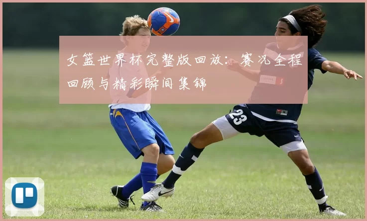 女篮世界杯完整版回放：赛况全程回顾与精彩瞬间集锦