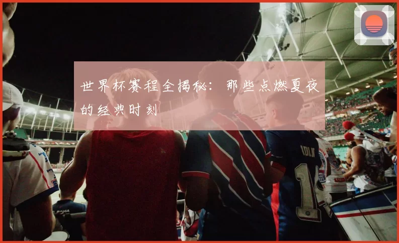 世界杯赛程全揭秘:那些点燃夏夜的经典时刻