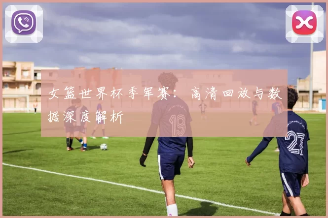 女篮世界杯季军赛：高清回放与数据深度解析