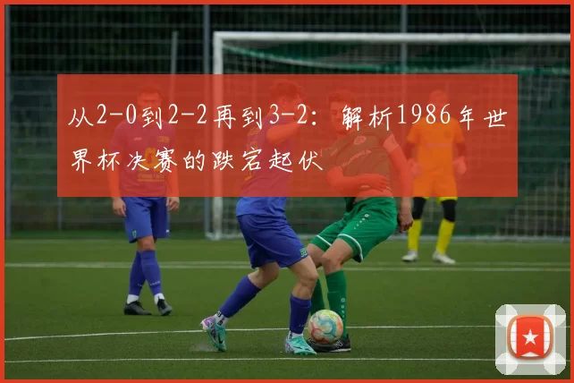 从2-0到2-2再到3-2:解析1986年世界杯决赛的跌宕起伏