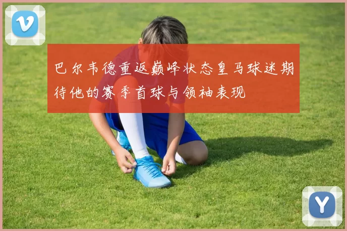 巴尔韦德重返巅峰状态皇马球迷期待他的赛季首球与领袖表现