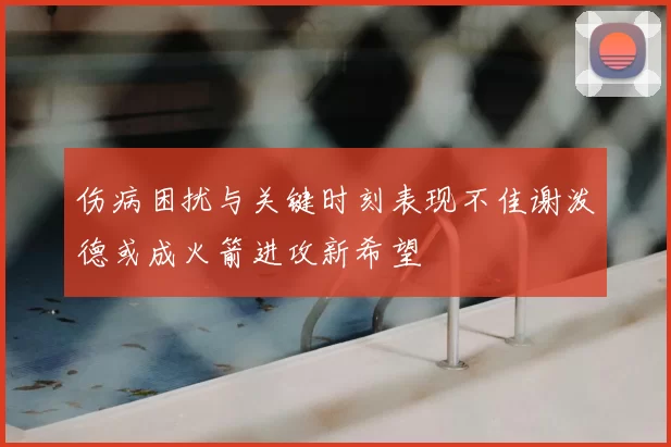 伤病困扰与关键时刻表现不佳谢泼德或成火箭进攻新希望