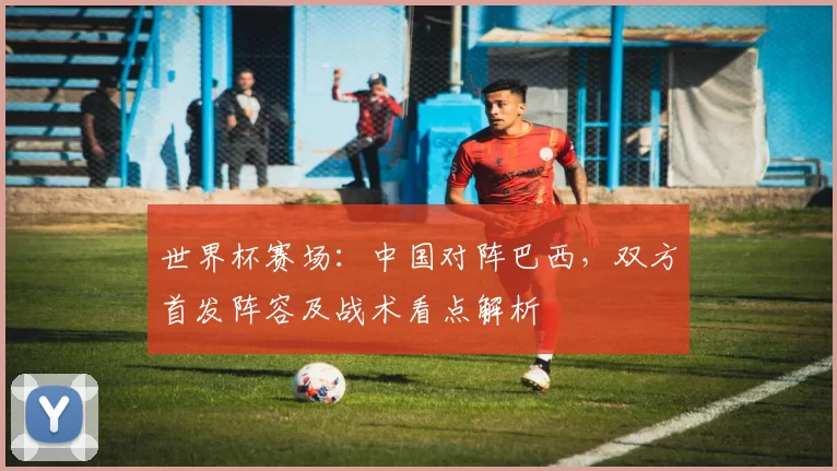 世界杯赛场:中国对阵巴西,双方首发阵容及战术看点解析