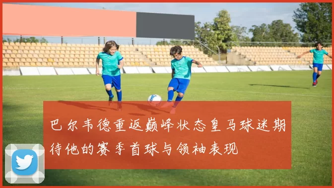巴尔韦德重返巅峰状态皇马球迷期待他的赛季首球与领袖表现