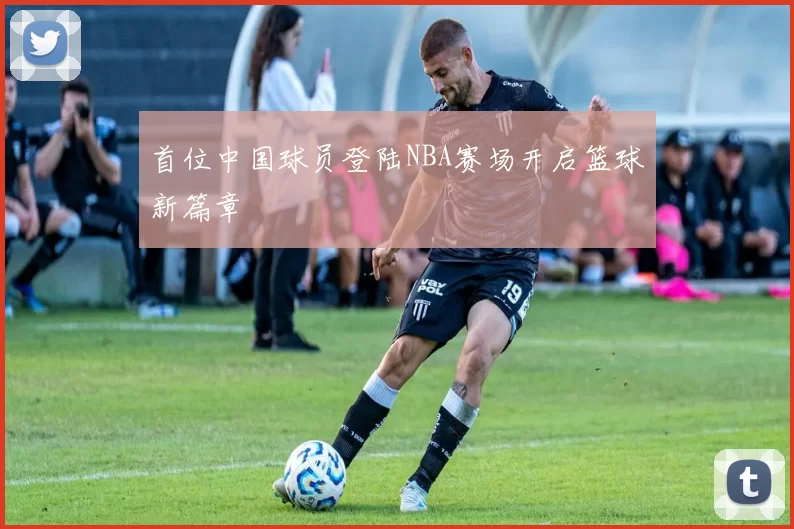 首位中国球员登陆NBA赛场开启篮球新篇章