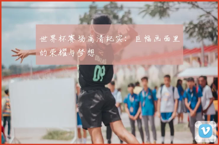 世界杯赛场高清纪实:巨幅画面里的荣耀与梦想