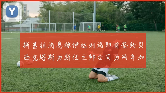 斯基拉消息称伊达利诺即将签约贝西克塔斯为新任主帅合同为两年加一年选项