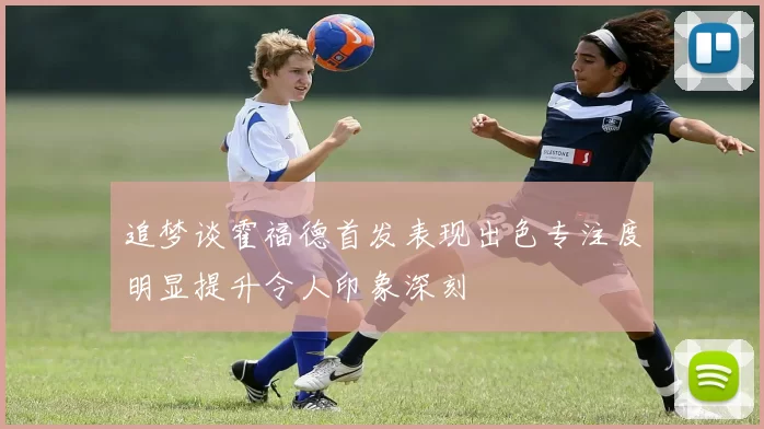 追梦谈霍福德首发表现出色专注度明显提升令人印象深刻