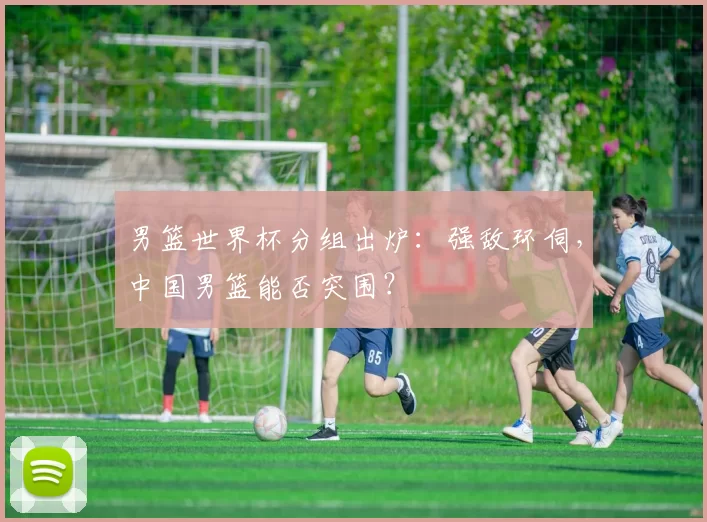 男篮世界杯分组出炉:强敌环伺,中国男篮能否突围?