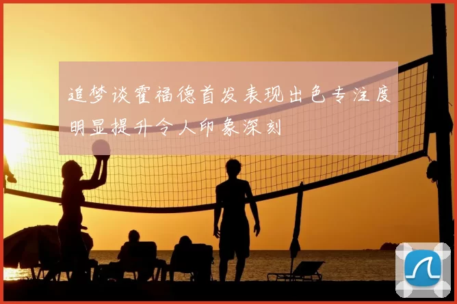 追梦谈霍福德首发表现出色专注度明显提升令人印象深刻