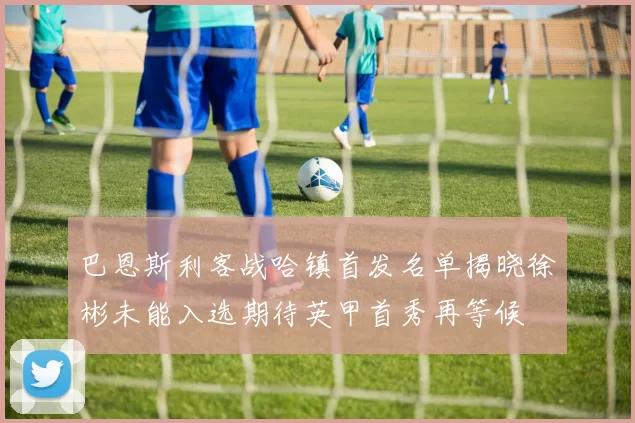 巴恩斯利客战哈镇首发名单揭晓徐彬未能入选期待英甲首秀再等候