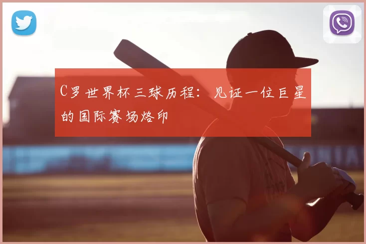 C罗世界杯三球历程：见证一位巨星的国际赛场烙印