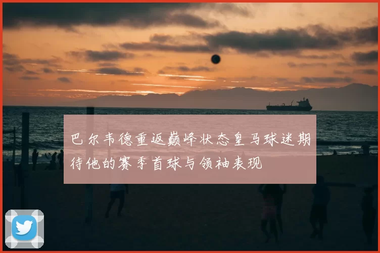 巴尔韦德重返巅峰状态皇马球迷期待他的赛季首球与领袖表现