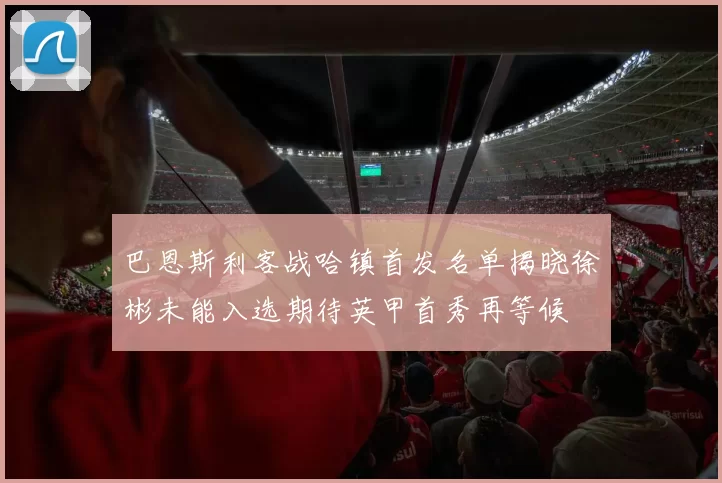 巴恩斯利客战哈镇首发名单揭晓徐彬未能入选期待英甲首秀再等候