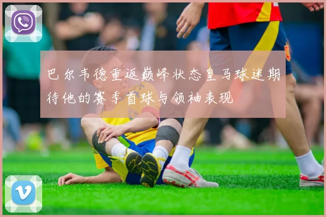 巴尔韦德重返巅峰状态皇马球迷期待他的赛季首球与领袖表现