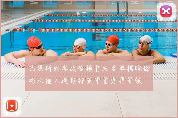 巴恩斯利客战哈镇首发名单揭晓徐彬未能入选期待英甲首秀再等候