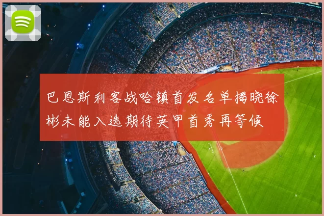 巴恩斯利客战哈镇首发名单揭晓徐彬未能入选期待英甲首秀再等候