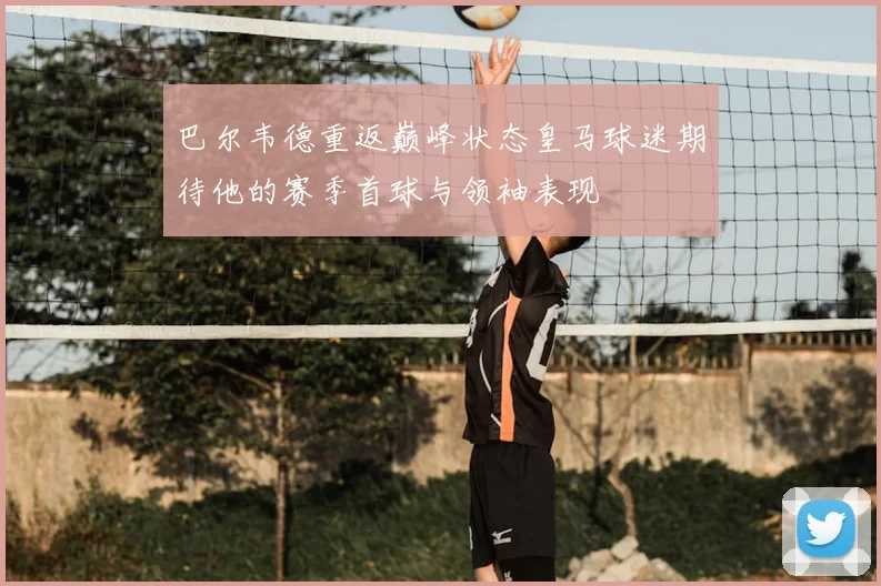 巴尔韦德重返巅峰状态皇马球迷期待他的赛季首球与领袖表现