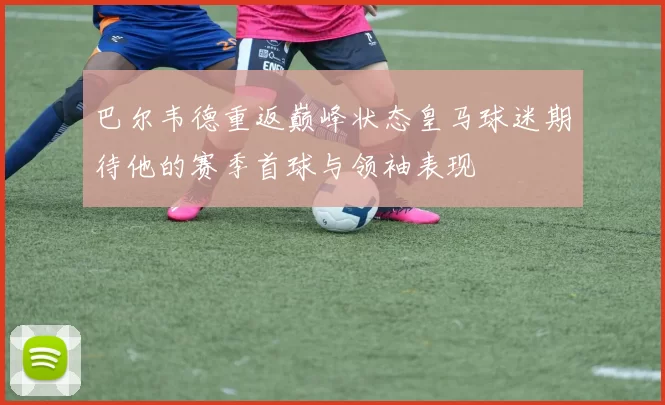 巴尔韦德重返巅峰状态皇马球迷期待他的赛季首球与领袖表现