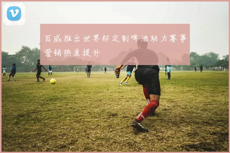百威推出世界杯定制啤酒助力赛事营销热度提升