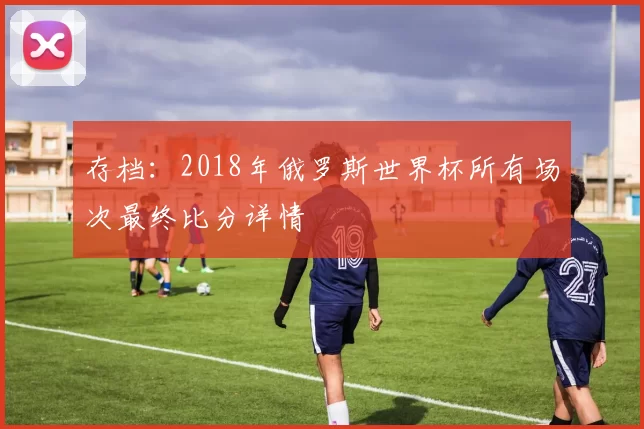 存档:2018年俄罗斯世界杯所有场次最终比分详情