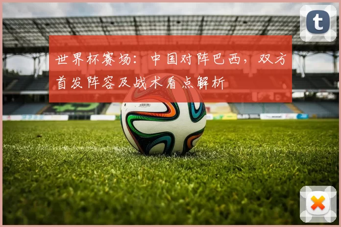 世界杯赛场:中国对阵巴西,双方首发阵容及战术看点解析