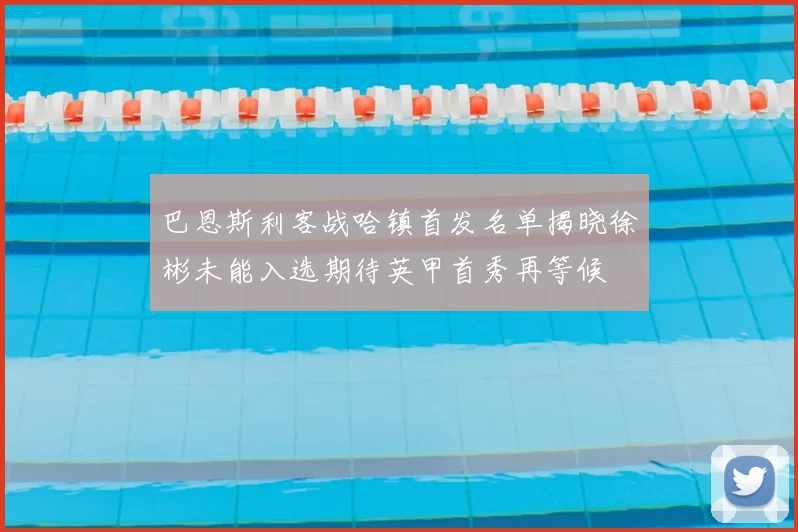 巴恩斯利客战哈镇首发名单揭晓徐彬未能入选期待英甲首秀再等候