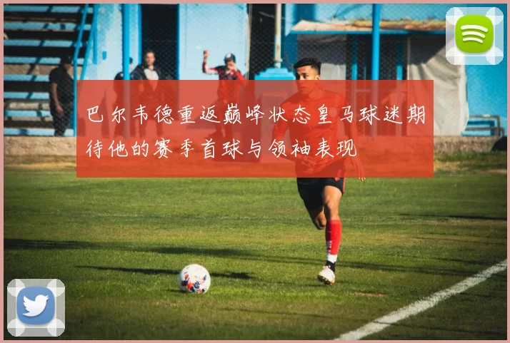 巴尔韦德重返巅峰状态皇马球迷期待他的赛季首球与领袖表现