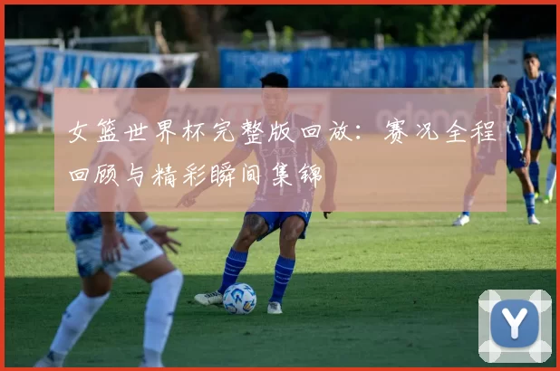 女篮世界杯完整版回放：赛况全程回顾与精彩瞬间集锦