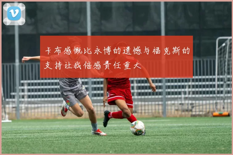 卡布感慨比永博的遗憾与福克斯的支持让我倍感责任重大