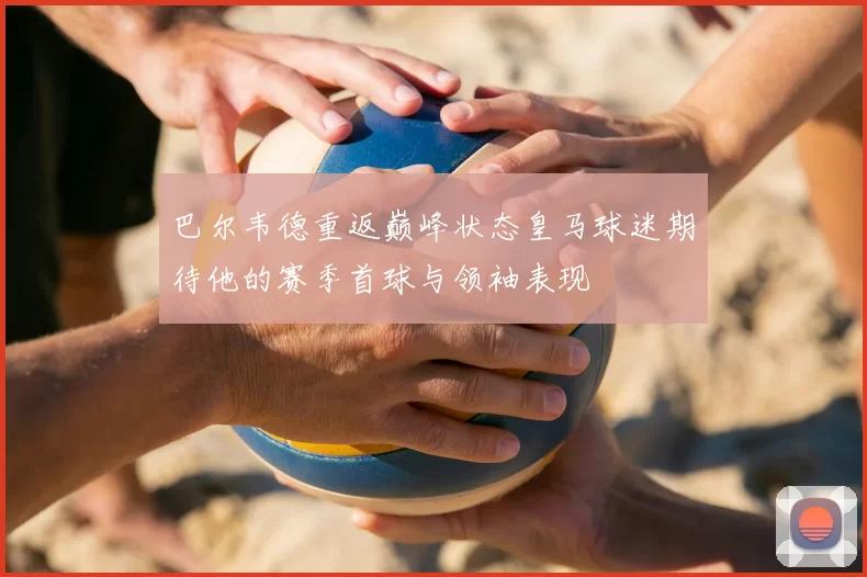 巴尔韦德重返巅峰状态皇马球迷期待他的赛季首球与领袖表现