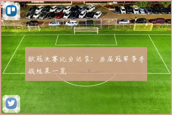 欧冠决赛比分记录:历届冠军争夺战结果一览