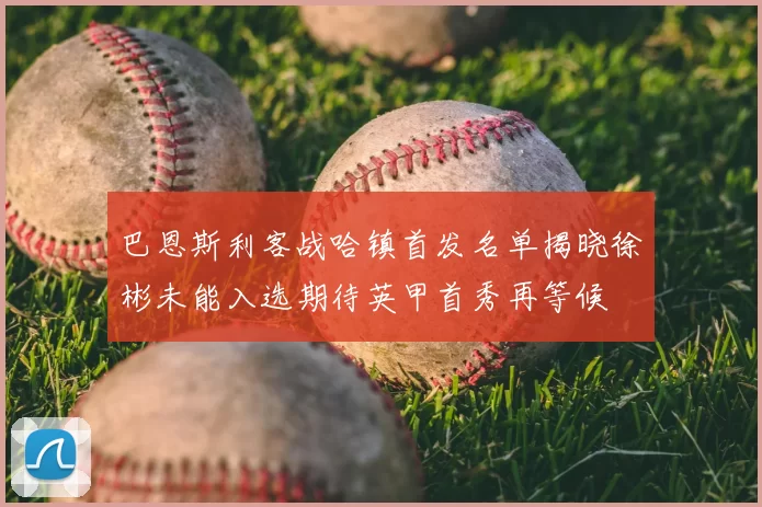 巴恩斯利客战哈镇首发名单揭晓徐彬未能入选期待英甲首秀再等候