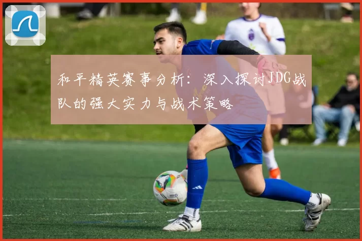 和平精英赛事分析:深入探讨JDG战队的强大实力与战术策略