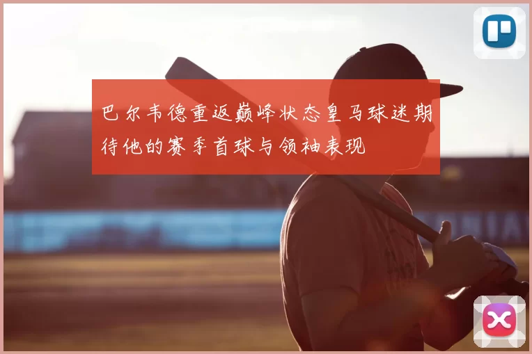 巴尔韦德重返巅峰状态皇马球迷期待他的赛季首球与领袖表现