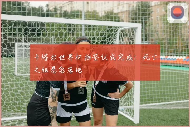 卡塔尔世界杯抽签仪式完成:死亡之组悬念落地