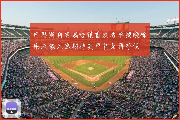 巴恩斯利客战哈镇首发名单揭晓徐彬未能入选期待英甲首秀再等候