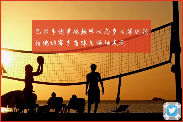 巴尔韦德重返巅峰状态皇马球迷期待他的赛季首球与领袖表现