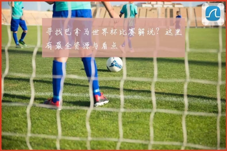 寻找巴拿马世界杯比赛解说?这里有最全资源与看点