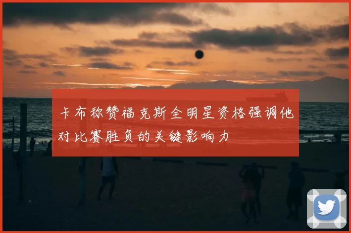 卡布称赞福克斯全明星资格强调他对比赛胜负的关键影响力